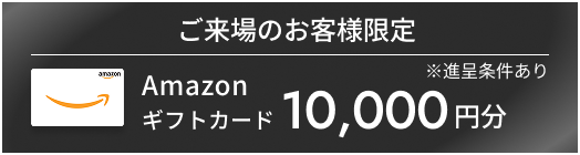 ご来場のお客様限定Amazonギフトカード10,000円分※進呈条件あり